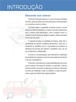 INTRODUÇÃO
Educando com valores
O trânsito é feito pelas pessoas. E, como nas outras atividades
humanas, quatro princípios são importantes para o relacionamento
e a convivência social no trânsito.
O primeiro deles é a dignidade da pessoa humana, do qual
derivam os Direitos Humanos e os valores e atitudes fundamentais
para o convívio social democrático, como o respeito mútuo e o
repúdio às discriminações de qualquer espécie, atitude necessária
à promoção da justiça.
O segundo princípio é a igualdade de direitos. Todos têm a
possibilidade de exercer a cidadania plenamente e, para isso, é
necessário ter eqüidade, isto é, a necessidade de considerar as
diferenças das pessoas para garantir a igualdade o que, por sua
vez, fundamenta a solidariedade.
Um outro é o da participação, que fundamenta a mobilização
da sociedade para organizar-se em torno dos problemas de trânsito
e de suas conseqüências.
Finalmente, o princípio da co-responsabilidade pela vida social,
que diz respeito à formação de atitudes e ao aprender a valorizar
comportamentos necessários à segurança no trânsito, à efetivação
do direito de mobilidade a todos os cidadãos e a exigir dos governantes ações de melhoria dos espaços públicos.

8

 