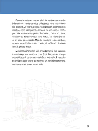 Comportamentos expressam princípios e valores que a sociedade constrói e referenda e que cada pessoa toma para si e leva
para o trânsito. Os valores, por sua vez, expressam as contradições
e conflitos entre os segmentos sociais e mesmo entre os papéis
que cada pessoa desempenha. Ser “veloz”, “esperto”, “levar
vantagem” ou “ter o automóvel como status”, são valores presentes em parte da sociedade. Mas são insustentáveis do ponto de
vista das necessidades da vida coletiva, da saúde e do direito de
todos. É preciso mudar.
Mudar comportamentos para uma vida coletiva com qualidade
e respeito exige uma tomada de consciência das questões em jogo
no convívio social, portanto na convivência no trânsito. É a escolha
dos princípios e dos valores que irá levar a um trânsito mais humano,
harmonioso, mais seguro e mais justo.

9

 