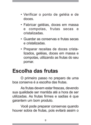 9
• Verificar o ponto de geléia e de
doces.
• Fabricar geléias, doces em massa
e compotas, frutas secas e
cristalizadas.
• Guardar as conservas e frutas secas
e cristalizadas.
• Preparar receitas de doces crista-
lizados, geléias, doces em massa e
compotas, utilizando as frutas do seu
pomar.
Escolha das frutas
O primeiro passo no preparo de uma
boa conserva é a escolha das frutas.
As frutas devem estar frescas, devendo
sua qualidade ser mantida até a hora de ser
utilizadas. As frutas firmes e sadias é que
garantem um bom produto.
Você pode preparar conservas quando
houver sobra de frutas, pois evitará assim o
 