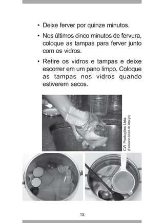 13
• Deixe ferver por quinze minutos.
• Nos últimos cinco minutos de fervura,
coloque as tampas para ferver junto
com os vidros.
• Retire os vidros e tampas e deixe
escorrer em um pano limpo. Coloque
as tampas nos vidros quando
estiverem secos.
CWProduçõesLtda.
(FelicianoAlvesdeAraújo)
 