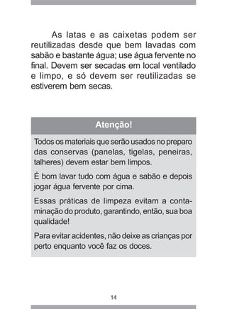 14
As latas e as caixetas podem ser
reutilizadas desde que bem lavadas com
sabão e bastante água; use água fervente no
final. Devem ser secadas em local ventilado
e limpo, e só devem ser reutilizadas se
estiverem bem secas.
Atenção!
Todososmateriaisqueserãousadosnopreparo
das conservas (panelas, tigelas, peneiras,
talheres) devem estar bem limpos.
É bom lavar tudo com água e sabão e depois
jogar água fervente por cima.
Essas práticas de limpeza evitam a conta-
minação do produto, garantindo, então, sua boa
qualidade!
Para evitar acidentes, não deixe as crianças por
perto enquanto você faz os doces.
 
