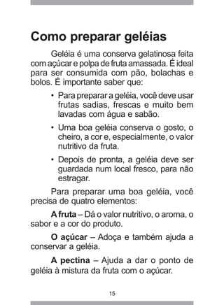 15
Como preparar geléias
Geléia é uma conserva gelatinosa feita
comaçúcarepolpadefrutaamassada.Éideal
para ser consumida com pão, bolachas e
bolos. É importante saber que:
• Paraprepararageléia,vocêdeveusar
frutas sadias, frescas e muito bem
lavadas com água e sabão.
• Uma boa geléia conserva o gosto, o
cheiro, a cor e, especialmente, o valor
nutritivo da fruta.
• Depois de pronta, a geléia deve ser
guardada num local fresco, para não
estragar.
Para preparar uma boa geléia, você
precisa de quatro elementos:
Afruta – Dá o valor nutritivo, o aroma, o
sabor e a cor do produto.
O açúcar – Adoça e também ajuda a
conservar a geléia.
A pectina – Ajuda a dar o ponto de
geléia à mistura da fruta com o açúcar.
 