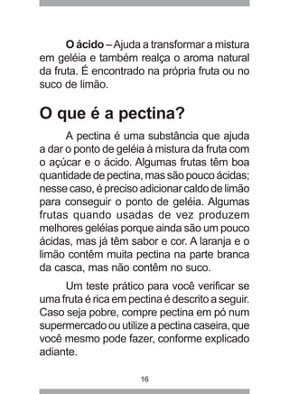 16
O ácido –Ajuda a transformar a mistura
em geléia e também realça o aroma natural
da fruta. É encontrado na própria fruta ou no
suco de limão.
O que é a pectina?
A pectina é uma substância que ajuda
a dar o ponto de geléia à mistura da fruta com
o açúcar e o ácido. Algumas frutas têm boa
quantidadedepectina,massãopoucoácidas;
nessecaso,éprecisoadicionarcaldodelimão
para conseguir o ponto de geléia. Algumas
frutas quando usadas de vez produzem
melhores geléias porque ainda são um pouco
ácidas, mas já têm sabor e cor. A laranja e o
limão contêm muita pectina na parte branca
da casca, mas não contêm no suco.
Um teste prático para você verificar se
uma fruta é rica em pectina é descrito a seguir.
Caso seja pobre, compre pectina em pó num
supermercadoouutilizeapectinacaseira,que
você mesmo pode fazer, conforme explicado
adiante.
 
