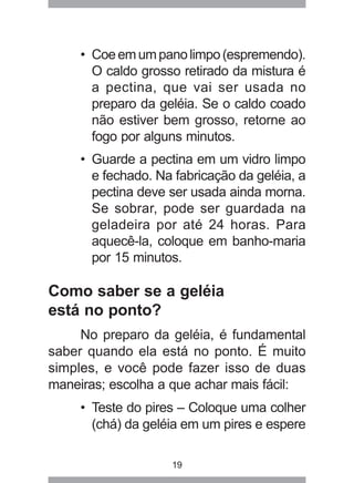 19
• Coeemumpanolimpo(espremendo).
O caldo grosso retirado da mistura é
a pectina, que vai ser usada no
preparo da geléia. Se o caldo coado
não estiver bem grosso, retorne ao
fogo por alguns minutos.
• Guarde a pectina em um vidro limpo
e fechado. Na fabricação da geléia, a
pectina deve ser usada ainda morna.
Se sobrar, pode ser guardada na
geladeira por até 24 horas. Para
aquecê-la, coloque em banho-maria
por 15 minutos.
Como saber se a geléia
está no ponto?
No preparo da geléia, é fundamental
saber quando ela está no ponto. É muito
simples, e você pode fazer isso de duas
maneiras; escolha a que achar mais fácil:
• Teste do pires – Coloque uma colher
(chá) da geléia em um pires e espere
 