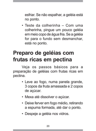 20
esfriar. Se não espalhar, a geléia está
no ponto.
• Teste da colherinha – Com uma
colherinha, pingue um pouco geléia
emmeiocopodeáguafria.Seageléia
for para o fundo sem desmanchar,
está no ponto.
Preparo de geléias com
frutas ricas em pectina
Veja os passos básicos para a
preparação de geléias com frutas ricas em
pectina.
• Leve ao fogo, numa panela grande,
3 copos da fruta amassada e 2 copos
de açúcar.
• Mexa até dissolver o açúcar.
• Deixe ferver em fogo médio, retirando
a espuma formada, até dar o ponto.
• Despeje a geléia nos vidros.
 