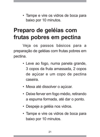 21
• Tampe e vire os vidros de boca para
baixo por 10 minutos.
Preparo de geléias com
frutas pobres em pectina
Veja os passos básicos para a
preparação de geléias com frutas pobres em
pectina.
• Leve ao fogo, numa panela grande,
3 copos da fruta amassada, 2 copos
de açúcar e um copo de pectina
caseira.
• Mexa até dissolver o açúcar.
• Deixe ferver em fogo médio, retirando
a espuma formada, até dar o ponto.
• Despeje a geléia nos vidros.
• Tampe e vire os vidros de boca para
baixo por 10 minutos.
 