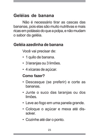 23
Geléias de banana
Não é necessário tirar as cascas das
bananas, pois elas são muito nutritivas e mais
ricasempotássiodoqueapolpa,enãomudam
o sabor da geléia.
Geléia azedinha de banana
Você vai precisar de:
• 1 quilo de banana.
• 3 laranjas ou 3 limões.
• 4 xícaras de açúcar.
Como fazer?
• Descasque (se preferir) e corte as
bananas.
• Junte o suco das laranjas ou dos
limões.
• Leve ao fogo em uma panela grande.
• Coloque o açúcar e mexa até dis-
solver.
• Cozinhe até dar o ponto.
 