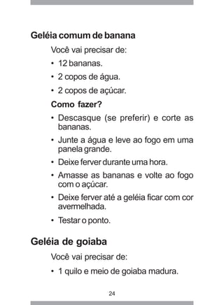 24
Geléia comum de banana
Você vai precisar de:
• 12 bananas.
• 2 copos de água.
• 2 copos de açúcar.
Como fazer?
• Descasque (se preferir) e corte as
bananas.
• Junte a água e leve ao fogo em uma
panela grande.
• Deixe ferver durante uma hora.
• Amasse as bananas e volte ao fogo
com o açúcar.
• Deixe ferver até a geléia ficar com cor
avermelhada.
• Testar o ponto.
Geléia de goiaba
Você vai precisar de:
• 1 quilo e meio de goiaba madura.
 