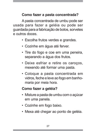 27
Como fazer a pasta concentrada?
A pasta concentrada de umbu pode ser
usada para fazer a geléia ou pode ser
guardada para a fabricação de bolos, sorvetes
e outros doces.
• Escolha frutos verdes e grandes.
• Cozinhe em água até ferver.
• Tire do fogo e coe em uma peneira,
separando a água dos frutos.
• Deixe esfriar e retire os caroços,
mexendo até formar uma pasta.
• Coloque a pasta concentrada em
vidros, feche e leve ao fogo em banho-
maria por meia hora.
Como fazer a geléia?
• Mistureapastadeumbucomoaçúcar
em uma panela.
• Cozinhe em fogo baixo.
• Mexa até chegar ao ponto de geléia.
 