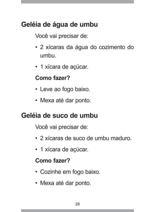28
Geléia de água de umbu
Você vai precisar de:
• 2 xícaras da água do cozimento do
umbu.
• 1 xícara de açúcar.
Como fazer?
• Leve ao fogo baixo.
• Mexa até dar ponto.
Geléia de suco de umbu
Você vai precisar de:
• 2 xícaras de suco de umbu maduro.
• 1 xícara de açúcar.
Como fazer?
• Cozinhe em fogo baixo.
• Mexa até dar ponto.
 