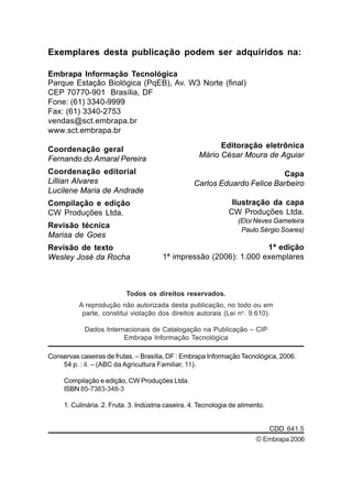 Todos os direitos reservados.
A reprodução não autorizada desta publicação, no todo ou em
parte, constitui violação dos direitos autorais (Lei no
. 9.610).
Dados Internacionais de Catalogação na Publicação – CIP
Embrapa Informação Tecnológica
Conservas caseiras de frutas. – Brasília, DF : Embrapa Informação Tecnológica, 2006.
54 p. : il. – (ABC da Agricultura Familiar, 11).
Compilação e edição, CW Produções Ltda.
ISBN 85-7383-348-3
1. Culinária. 2. Fruta. 3. Indústria caseira. 4. Tecnologia de alimento.
CDD 641.5
Exemplares desta publicação podem ser adquiridos na:
Embrapa Informação Tecnológica
Parque Estação Biológica (PqEB), Av. W3 Norte (final)
CEP 70770-901 Brasília, DF
Fone: (61) 3340-9999
Fax: (61) 3340-2753
vendas@sct.embrapa.br
www.sct.embrapa.br
Coordenação geral
Fernando do Amaral Pereira
Coordenação editorial
Lillian Alvares
Lucilene Maria de Andrade
Compilação e edição
CW Produções Ltda.
Revisão técnica
Marisa de Goes
Revisão de texto
Wesley José da Rocha
1ª edição
1ª impressão (2006): 1.000 exemplares
Editoração eletrônica
Mário César Moura de Aguiar
Capa
Carlos Eduardo Felice Barbeiro
Ilustração da capa
CW Produções Ltda.
(Eloi Neves Gameleira
Paulo Sérgio Soares)
©Embrapa2006
 