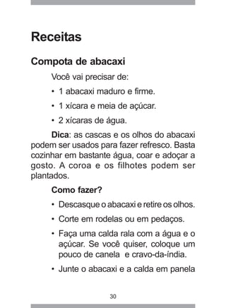 30
Receitas
Compota de abacaxi
Você vai precisar de:
• 1 abacaxi maduro e firme.
• 1 xícara e meia de açúcar.
• 2 xícaras de água.
Dica: as cascas e os olhos do abacaxi
podem ser usados para fazer refresco. Basta
cozinhar em bastante água, coar e adoçar a
gosto. A coroa e os filhotes podem ser
plantados.
Como fazer?
• Descasqueoabacaxieretireosolhos.
• Corte em rodelas ou em pedaços.
• Faça uma calda rala com a água e o
açúcar. Se você quiser, coloque um
pouco de canela e cravo-da-índia.
• Junte o abacaxi e a calda em panela
 