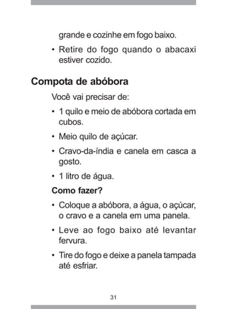 31
grande e cozinhe em fogo baixo.
• Retire do fogo quando o abacaxi
estiver cozido.
Compota de abóbora
Você vai precisar de:
• 1 quilo e meio de abóbora cortada em
cubos.
• Meio quilo de açúcar.
• Cravo-da-índia e canela em casca a
gosto.
• 1 litro de água.
Como fazer?
• Coloque a abóbora, a água, o açúcar,
o cravo e a canela em uma panela.
• Leve ao fogo baixo até levantar
fervura.
• Tire do fogo e deixe a panela tampada
até esfriar.
 