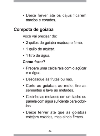 33
• Deixe ferver até os cajus ficarem
macios e corados.
Compota de goiaba
Você vai precisar de:
• 2 quilos de goiaba madura e firme.
• 1 quilo de açúcar.
• 1 litro de água.
Como fazer?
• Prepare uma calda rala com o açúcar
e a água.
• Descasque as frutas ou não.
• Corte as goiabas ao meio, tire as
sementes e lave as metades.
• Cozinhe as metades em um tacho ou
panelacomáguasuficienteparacobri-
las.
• Deixe ferver até que as goiabas
estejam cozidas, mas ainda firmes.
 