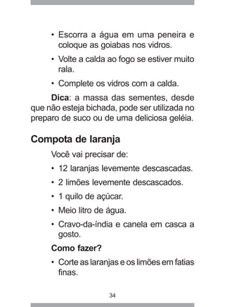 34
• Escorra a água em uma peneira e
coloque as goiabas nos vidros.
• Volte a calda ao fogo se estiver muito
rala.
• Complete os vidros com a calda.
Dica: a massa das sementes, desde
que não esteja bichada, pode ser utilizada no
preparo de suco ou de uma deliciosa geléia.
Compota de laranja
Você vai precisar de:
• 12 laranjas levemente descascadas.
• 2 limões levemente descascados.
• 1 quilo de açúcar.
• Meio litro de água.
• Cravo-da-índia e canela em casca a
gosto.
Como fazer?
• Corte as laranjas e os limões em fatias
finas.
 