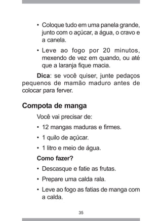 35
• Coloque tudo em uma panela grande,
junto com o açúcar, a água, o cravo e
a canela.
• Leve ao fogo por 20 minutos,
mexendo de vez em quando, ou até
que a laranja fique macia.
Dica: se você quiser, junte pedaços
pequenos de mamão maduro antes de
colocar para ferver.
Compota de manga
Você vai precisar de:
• 12 mangas maduras e firmes.
• 1 quilo de açúcar.
• 1 litro e meio de água.
Como fazer?
• Descasque e fatie as frutas.
• Prepare uma calda rala.
• Leve ao fogo as fatias de manga com
a calda.
 