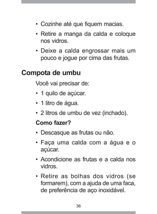 36
• Cozinhe até que fiquem macias.
• Retire a manga da calda e coloque
nos vidros.
• Deixe a calda engrossar mais um
pouco e jogue por cima das frutas.
Compota de umbu
Você vai precisar de:
• 1 quilo de açúcar.
• 1 litro de água.
• 2 litros de umbu de vez (inchado).
Como fazer?
• Descasque as frutas ou não.
• Faça uma calda com a água e o
açúcar.
• Acondicione as frutas e a calda nos
vidros.
• Retire as bolhas dos vidros (se
formarem), com a ajuda de uma faca,
de preferência de aço inoxidável.
 