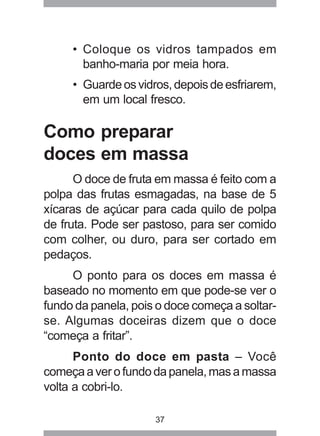 37
• Coloque os vidros tampados em
banho-maria por meia hora.
• Guardeosvidros,depoisdeesfriarem,
em um local fresco.
Como preparar
doces em massa
O doce de fruta em massa é feito com a
polpa das frutas esmagadas, na base de 5
xícaras de açúcar para cada quilo de polpa
de fruta. Pode ser pastoso, para ser comido
com colher, ou duro, para ser cortado em
pedaços.
O ponto para os doces em massa é
baseado no momento em que pode-se ver o
fundo da panela, pois o doce começa a soltar-
se. Algumas doceiras dizem que o doce
“começa a fritar”.
Ponto do doce em pasta – Você
começaaverofundodapanela,masamassa
volta a cobri-lo.
 