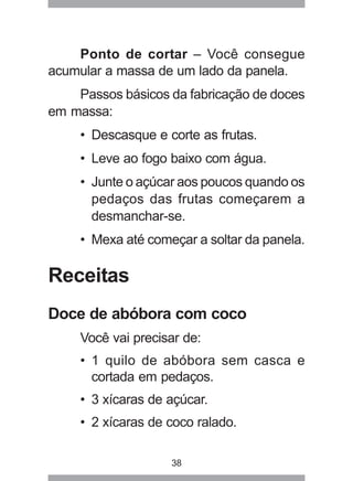 38
Ponto de cortar – Você consegue
acumular a massa de um lado da panela.
Passos básicos da fabricação de doces
em massa:
• Descasque e corte as frutas.
• Leve ao fogo baixo com água.
• Junte o açúcar aos poucos quando os
pedaços das frutas começarem a
desmanchar-se.
• Mexa até começar a soltar da panela.
Receitas
Doce de abóbora com coco
Você vai precisar de:
• 1 quilo de abóbora sem casca e
cortada em pedaços.
• 3 xícaras de açúcar.
• 2 xícaras de coco ralado.
 