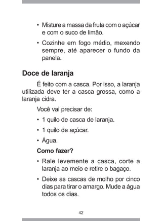 42
• Mistureamassadafrutacomoaçúcar
e com o suco de limão.
• Cozinhe em fogo médio, mexendo
sempre, até aparecer o fundo da
panela.
Doce de laranja
É feito com a casca. Por isso, a laranja
utilizada deve ter a casca grossa, como a
laranja cidra.
Você vai precisar de:
• 1 quilo de casca de laranja.
• 1 quilo de açúcar.
• Água.
Como fazer?
• Rale levemente a casca, corte a
laranja ao meio e retire o bagaço.
• Deixe as cascas de molho por cinco
dias para tirar o amargo. Mude a água
todos os dias.
 
