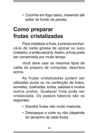 44
• Cozinhe em fogo baixo, mexendo até
soltar do fundo da panela.
Como preparar
frutas cristalizadas
Para cristalizar a fruta, é preciso enchar-
cá-la de calda grossa de açúcar ou suco
(melado), e então secá-la.Assim, a fruta pode
ser conservada por muito tempo.
Você deve usar os mesmos tipos de
calda do preparo de compotas, descritos
acima.
As frutas cristalizadas podem ser
utilizadas puras ou na confecção de bolos,
sorvetes, coalhadas, tortas, saladas e muitos
outros pratos. Qualquer fruta pode ser
cristalizada. Os passos básicos são os
seguintes:
• Escolha frutas não muito maduras.
• Descasque e corte ou não (depende
do tamanho de cada fruta).
 