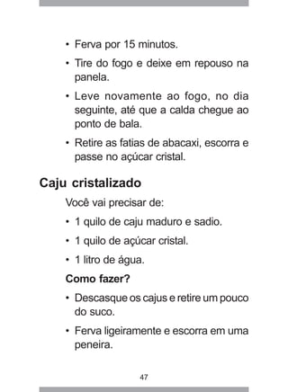 47
• Ferva por 15 minutos.
• Tire do fogo e deixe em repouso na
panela.
• Leve novamente ao fogo, no dia
seguinte, até que a calda chegue ao
ponto de bala.
• Retire as fatias de abacaxi, escorra e
passe no açúcar cristal.
Caju cristalizado
Você vai precisar de:
• 1 quilo de caju maduro e sadio.
• 1 quilo de açúcar cristal.
• 1 litro de água.
Como fazer?
• Descasque os cajus e retire um pouco
do suco.
• Ferva ligeiramente e escorra em uma
peneira.
 