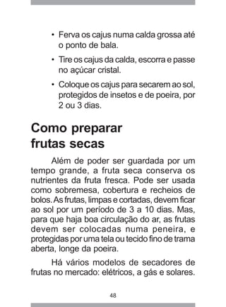 48
• Ferva os cajus numa calda grossa até
o ponto de bala.
• Tireoscajusdacalda,escorraepasse
no açúcar cristal.
• Coloqueoscajusparasecaremaosol,
protegidos de insetos e de poeira, por
2 ou 3 dias.
Como preparar
frutas secas
Além de poder ser guardada por um
tempo grande, a fruta seca conserva os
nutrientes da fruta fresca. Pode ser usada
como sobremesa, cobertura e recheios de
bolos.Asfrutas,limpasecortadas,devemficar
ao sol por um período de 3 a 10 dias. Mas,
para que haja boa circulação do ar, as frutas
devem ser colocadas numa peneira, e
protegidasporumatelaoutecidofinodetrama
aberta, longe da poeira.
Há vários modelos de secadores de
frutas no mercado: elétricos, a gás e solares.
 
