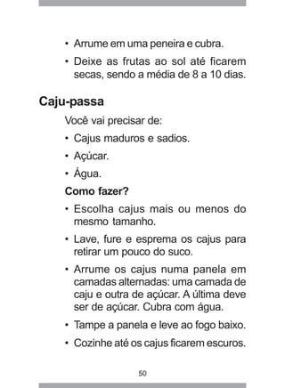 50
• Arrume em uma peneira e cubra.
• Deixe as frutas ao sol até ficarem
secas, sendo a média de 8 a 10 dias.
Caju-passa
Você vai precisar de:
• Cajus maduros e sadios.
• Açúcar.
• Água.
Como fazer?
• Escolha cajus mais ou menos do
mesmo tamanho.
• Lave, fure e esprema os cajus para
retirar um pouco do suco.
• Arrume os cajus numa panela em
camadas alternadas: uma camada de
caju e outra de açúcar. A última deve
ser de açúcar. Cubra com água.
• Tampe a panela e leve ao fogo baixo.
• Cozinhe até os cajus ficarem escuros.
 