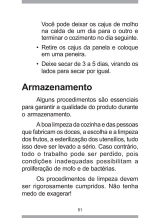 51
Você pode deixar os cajus de molho
na calda de um dia para o outro e
terminar o cozimento no dia seguinte.
• Retire os cajus da panela e coloque
em uma peneira.
• Deixe secar de 3 a 5 dias, virando os
lados para secar por igual.
Armazenamento
Alguns procedimentos são essenciais
para garantir a qualidade do produto durante
o armazenamento.
Aboalimpezadacozinhaedaspessoas
que fabricam os doces, a escolha e a limpeza
dos frutos, a esterilização dos utensílios, tudo
isso deve ser levado a sério. Caso contrário,
todo o trabalho pode ser perdido, pois
condições inadequadas possibilitam a
proliferação de mofo e de bactérias.
Os procedimentos de limpeza devem
ser rigorosamente cumpridos. Não tenha
medo de exagerar!
 