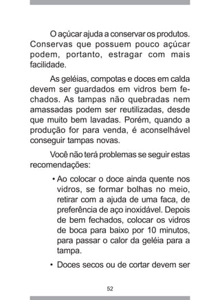 52
O açúcar ajuda a conservar os produtos.
Conservas que possuem pouco açúcar
podem, portanto, estragar com mais
facilidade.
As geléias, compotas e doces em calda
devem ser guardados em vidros bem fe-
chados. As tampas não quebradas nem
amassadas podem ser reutilizadas, desde
que muito bem lavadas. Porém, quando a
produção for para venda, é aconselhável
conseguir tampas novas.
Vocênãoteráproblemasseseguirestas
recomendações:
• Ao colocar o doce ainda quente nos
vidros, se formar bolhas no meio,
retirar com a ajuda de uma faca, de
preferência de aço inoxidável. Depois
de bem fechados, colocar os vidros
de boca para baixo por 10 minutos,
para passar o calor da geléia para a
tampa.
• Doces secos ou de cortar devem ser
 
