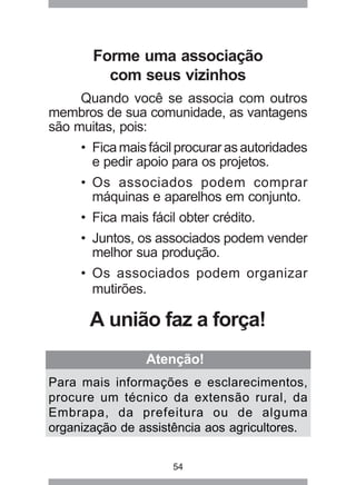 54
Atenção!
Para mais informações e esclarecimentos,
procure um técnico da extensão rural, da
Embrapa, da prefeitura ou de alguma
organização de assistência aos agricultores.
Forme uma associação
com seus vizinhos
Quando você se associa com outros
membros de sua comunidade, as vantagens
são muitas, pois:
• Fica mais fácil procurar as autoridades
e pedir apoio para os projetos.
• Os associados podem comprar
máquinas e aparelhos em conjunto.
• Fica mais fácil obter crédito.
• Juntos, os associados podem vender
melhor sua produção.
• Os associados podem organizar
mutirões.
A união faz a força!
 