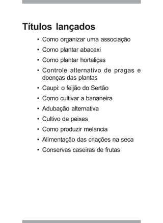 55
Títulos lançados
• Como organizar uma associação
• Como plantar abacaxi
• Como plantar hortaliças
• Controle alternativo de pragas e
doenças das plantas
• Caupi: o feijão do Sertão
• Como cultivar a bananeira
• Adubação alternativa
• Cultivo de peixes
• Como produzir melancia
• Alimentação das criações na seca
• Conservas caseiras de frutas
 