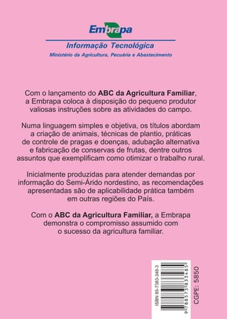 Informação Tecnológica
Ministério da Agricultura, Pecuária e Abastecimento
ISBN85-7383-339-4
CGPE:5850
ISBN85-7383-348-3
Com o lançamento do ,
a Embrapa coloca à disposição do pequeno produtor
valiosas instruções sobre as atividades do campo.
Numa linguagem simples e objetiva, os títulos abordam
a criação de animais, técnicas de plantio, práticas
de controle de pragas e doenças, adubação alternativa
e fabricação de conservas de frutas, dentre outros
assuntos que exemplificam como otimizar o trabalho rural.
Inicialmente produzidas para atender demandas por
informação do Semi-Árido nordestino, as recomendações
apresentadas são de aplicabilidade prática também
em outras regiões do País.
Com o a Embrapa
demonstra o compromisso assumido com
o sucesso da agricultura familiar.
ABC da Agricultura Familiar
ABC da Agricultura Familiar,
9788573833485
 