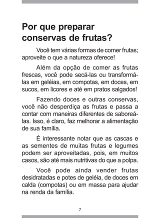 7
Por que preparar
conservas de frutas?
Você tem várias formas de comer frutas;
aproveite o que a natureza oferece!
Além da opção de comer as frutas
frescas, você pode secá-las ou transformá-
las em geléias, em compotas, em doces, em
sucos, em licores e até em pratos salgados!
Fazendo doces e outras conservas,
você não desperdiça as frutas e passa a
contar com maneiras diferentes de saboreá-
las. Isso, é claro, faz melhorar a alimentação
de sua família.
É interessante notar que as cascas e
as sementes de muitas frutas e legumes
podem ser aproveitadas, pois, em muitos
casos, são até mais nutritivas do que a polpa.
Você pode ainda vender frutas
desidratadas e potes de geléia, de doces em
calda (compotas) ou em massa para ajudar
na renda da família.
 