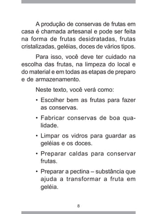 8
A produção de conservas de frutas em
casa é chamada artesanal e pode ser feita
na forma de frutas desidratadas, frutas
cristalizadas, geléias, doces de vários tipos.
Para isso, você deve ter cuidado na
escolha das frutas, na limpeza do local e
do material e em todas as etapas de preparo
e de armazenamento.
Neste texto, você verá como:
• Escolher bem as frutas para fazer
as conservas.
• Fabricar conservas de boa qua-
lidade.
• Limpar os vidros para guardar as
geléias e os doces.
• Preparar caldas para conservar
frutas.
• Preparar a pectina – substância que
ajuda a transformar a fruta em
geléia.
 