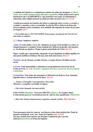 10

A unidade do Espírito é o resultado proveniente da união dos desiguais. (Cultura,
etnias, sexo, idade, posição social, educação e geografia). Paulo assim escreve para
demonstrar que é na DIFERENÇA que formamos um corpo. O cristianismo é,
sobretudo, uma religião baseada na união de todos em uma só fé. Gl. 3.27-28

A união proveniente do Espírito não tolera a conjunção entre o certo e o errado, a
verdade e a mentira, a luz e a escuridão. Se não for PELA Palavra de Deus não
haverá unidade cristã verdadeira. Essa unidade não depende do crente ela já existe
no Espírito. Jo.17

→ Essa união não é o ECUMENISMO. O que prega o movimento da Nova Era de
unir todas as religiões.

V. 1. Rogar: Implorar, suplicar.

Andar: O verbo andar e viver são sinônimos no grego. Esta metáfora se refere ao
comportamento é a conduta. O que também dá a idéia de progredir, movimentar-
se em direção ao objetivo. Chegar à plena maturidade de Cristo. Gn.5.24

Digno: Aquilo que é apropriado, adequado. Só que dignidade na bíblia significa ter
uma justa medida na balança. Ou seja, nem mais nem menos. Dn.5.27

Vocação: Ato de Chamar, escolha. Porém, a vocação divina é dividida em dois
níveis.

a) Geral: Toda humanidade e chamada ao arrependimento através do ato de
Cristo na Cruz. Jo. 3.16 O caráter expiatório de Cristo é universal. Já sua aceitação
é individual.

b) Específica: Nem todos são chamados ao Ministério da Palavra. Esse chamado
depende única e exclusivamente de Deus. Ef. 4.11

→ Pregar o Evangelho é um imperativo. Para todos.
Ministrar o evangelho é privilégio de alguns.

→ Não existe chamado sem uma missão.

Toda VISÃO (chamado). Tem uma MISSÃO (objetivo). Ex:Ganhar almas.
E toda missão para ser executada precisa de mão de obra qualificada. (Ministério)

→ Deus não chamou ninguém para conquista o mundo sozinho. Mike Murdock




Nesta passagem antes de começar um discurso sobre dons ministeriais. Paulo de
maneira antecipada trata dos frutos do Espírito (Gal. 5.22,23)
Ou seja, sinaliza para aqueles que desejam o ministério que é preciso
cultivar(desenvolver) os frutos do Espírito.
 