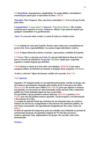 11

V.2 Humildade: despojamento; simplicidade. No campo bíblico a humildade é
essencial para quem quer se aproximar de Deus. 1 Pe.5.5

Mansidão: Não é fraqueza. Mas, uma força controlada. Ex: Um cavalo que freado
pela rédea.

Longanimidade “Longo ânimo” e Suportar “Tolerância Mútua”: São virtudes
essenciais para suportar os erros e fraquezas alheias. Cuja ausência impede que
qualquer comunidade viva pacificamente.

Amor: É a coroa de todos os dons é a soma de todas as virtudes cristã.



V.3 A unidade já existe pelo Espírito. Porém, cada cristão tem a incumbência de
preservá-la. Essa responsabilidade é ao mesmo tempo individual e coletiva.

V.4-6 As figura ilustrativas destes versículos representam a unidade do Espírito.

V.7 Graça: Não é a salvação em Cristo. É a porção individual do Dom de Cristo
para o exercício do ministério. Proporção: (Medida) Aquilo que é repartido
segundo a vontade daquele que distribui.

V.8-10 Ilustra a vitória de Cristo sobre seus inimigos. (Sl.68.18) Como numa
conquista militar ele distribui aos homens os despojos desta conquista. (Os Dons)

“Cativo o cativeiro” figura do homem vendido sob o pecado. Rom.7.14

V.11 Apóstolo:

Segundo o NT ninguém podia ser um apóstolo pela própria vontade ou desejo, eles
deveriam ser pessoalmente chamados pelo Senhor Jesus Cristo para este ofício.
(Lucas 6:13). De acordo com a bíblia (Atos 1:21-22), para que alguém se tornasse
um apóstolo, era necessário ter sido testemunha ocular durante todo o ministério
público de Cristo incluindo depois da Sua ressurreição.
Era permitido a igreja primitiva nomear diáconos (Atos 6:5) e pastores (Atos
14:23), mas esta não podiam nomear apóstolos. Tal prerrogativa veio diretamente
e tão somente de Cristo.
A exemplo do apóstolo Paulo que desfrutou de um chamado único ou exclusivo.
Embora ele não tivesse acompanhado Cristo durante Seu ministério público, ele
viu Cristo ressuscitado e foi especialmente designado por Ele, como vemos em
Gal.1.1
O ofício de apóstolo foi temporário, pois seu trabalho estava limitado ao período de
estruturação da igreja. Os apóstolos originais do NT não têm sucessores.
Sendo os apóstolos hoje implantadores de igrejas. Ou, um líder sobre uma
denominação.

Profetas:
 