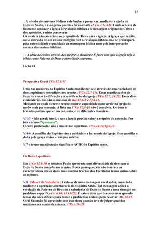 13

  A missão dos mestres bíblicos é defender e preservar, mediante a ajuda do
Espírito Santo, o evangelho que lhes foi confiado (2 Tm 1.11-14). Tendo o dever de
fielmente conduzir a igreja à revelação bíblica e à mensagem original de Cristo e
dos apóstolos, e nisto perseverar.
Os mestres são essenciais ao propósito de Deus para a igreja. A igreja que rejeita,
ou se descuida de um ensino teológico fiel à revelação bíblica, não se preocupará
pela autenticidade e qualidade da mensagem bíblica nem pela interpretação
correta dos ensinos bíblicos.

→ A idéia do ensino através dos mestres e doutores: É fazer com que a igreja veja à
bíblia como Palavra de Deus e autoridade suprema.

Lição 04



Perspectiva Geral 1ªCo.12.1-11

Uma das maneiras do Espírito Santo manifestar-se é através de uma variedade de
dons espirituais concedidos aos crentes (1ªCo.12.7-11). Essas manifestações do
Espírito visam à edificação e à santificação da igreja (1ªCo.12.7; 14.26). Esses dons
e ministérios não são os mesmos de Rm 12.6-8 e Ef 4.11.
Mediante os quais o crente recebe poder e capacidade para servir na igreja de
modo mais permanente. A lista em 1ª Co.12.8-10 não é completa. Os dons aí
tratados podem operar em conjunto, e de diferentes maneiras.

V.1-3 visão geral; isto é, o que a igreja precisa saber a respeito de antemão. Por
isto o termo “ignorante”.
O culto pentecostal não é um êxtase espiritual. 1ªCo.14.32;Tg.3.12

V.4-6 A partilha do Espírito visa a unidade e a harmonia da igreja. Essa partilha e
dada pela graça divina e não por mérito.

V.7 o termo manifestação significa o AGIR do Espírito santo.


Os Dons Espirituais

Em 1ª Co 12.8-10, o apóstolo Paulo apresenta uma diversidade de dons que o
Espírito Santo concede aos crentes. Nesta passagem, ele não descreve as
características desses dons, mas noutros trechos das Escrituras temos ensino sobre
os mesmos.

V.8 Palavra da Sabedoria . Trata-se de uma mensagem vocal sábia, enunciada
mediante a operação sobrenatural do Espírito Santo. Tal mensagem aplica a
revelação da Palavra de Deus ou a sabedoria do Espírito Santo a uma situação ou
problema específico (At 6.10; 15.13-22). É este o dom que devemos usar quando
temos decisões difíceis para tomar e problemas árduos para resolver. Mt. 10.19
O rei Salomão foi agraciado com esse dom quando teve de julgar qual das
mulheres era a mãe da criança. 1ºRs.3.16-28
 