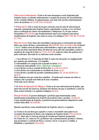 14



Palavra do Conhecimento. Trata-se de uma mensagem vocal, inspirada pelo
Espírito Santo, revelando conhecimento a respeito de pessoas, de circunstâncias,
ou de verdades bíblicas. Freqüentemente, este dom tem estreito relacionamento
com o de profecia (At 5.1-10; 1ªCo. 14.24,25).

V.9 Dom da Fé. Não se trata da fé para salvação, mas de uma fé sobrenatural
especial, comunicada pelo Espírito Santo, capacitando o crente a crer em Deus
para a realização de coisas extraordinárias e milagrosas. É a fé que remove
montanhas (1ªCo.13.2) e que freqüentemente opera em conjunto com outras
manifestações do Espírito, tais como as curas e os milagres (Mt 17.20; Mc 11.22-24;
Lc 17.6).

Dons de Curas. Esses dons são concedidos à igreja para a restauração da saúde
física, por meios divinos e sobrenaturais (Mt 4.23-25; 10.1; At 3.6-8; 4.30). O plural
(“dons”) indica curas de diferentes enfermidades e sugere que cada ato de cura
vem de um dom especial de Deus. Os dons de curas não são concedidos a todos os
membros do corpo de Cristo (cf. 1ª Co. 12.11,30), todavia, todos eles podem orar
pelos enfermos. Havendo fé, os enfermos serão curados.

→ Cura Divina: É a 3ª doutrina da IEQ, E como tal, não pode ser negligenciada
por aqueles que ministram o Evangelho.
A enfermidade teve origem com o pecado no inicio. Gn.3
A ordem da enfermidade: física, espiritual e disciplinar.
A cura divina revela a vontade de Deus Pai. Lc.4.18; Lc.5.12,13
A cura divina esta relacionada ao sacrifício de Jesus. Is.53
A cura divina e perdão de pecados caminham juntos. Êx. 15.26; Sl.103.2,3 e
Tg.5.15
Deus também cura por meio dos remédios – O modo mais comum em todos os
tempos; não é pecado nem falta de fé usar remédios.
Nem toda cura é divina.

V.10. Dom de Operação de Milagres. Trata-se de atos sobrenaturais de poder, que
intervêm nas leis da natureza. Incluem atos divinos em que se manifesta o reino de
Deus contra Satanás e os espíritos malignos (Jo 6.2).

Dom de Profecia. É preciso distinguir a profecia aqui mencionada, como
manifestação momentânea do Espírito da profecia sobre o profeta cf. Ef 4.11.
Como manifestação do Espírito, a profecia está potencialmente disponível a todo
cristão cheio dEle (At 2.16-18).

Quanto à profecia, como manifestação do Espírito, observe o seguinte:

(a) Trata-se de um dom que capacita o crente a transmitir uma palavra ou
revelação diretamente de Deus, sob o impulso do Espírito Santo (1ªCo.14.24,25,
29-31). Aqui, não se trata da entrega de sermão previamente preparado.
(b) Tanto no AT, como no NT, profetizar não é primariamente predizer o futuro,
mas proclamar a vontade de Deus e exortar e levar o seu povo à retidão, à
fidelidade e à paciência (1ªCo.14.3).
 