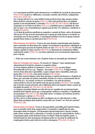 15

(c) A mensagem profética pode desmascarar a condição do coração de uma pessoa
(1ªCo.14.25), ou prover edificação, exortação, consolo, advertência e julgamento
(1ªCo.14.3, 25,26, 31).
(d) A igreja não deve ter como infalível toda profecia deste tipo, porque muitos
falsos profetas estarão na igreja (1ªJo 4.1). Daí, toda profecia deve ser julgada
quanto à sua autenticidade e conteúdo (1ªCo.14.29, 32; 1ªTs 5.20,21). Ela deverá
enquadrar-se na Palavra de Deus (1ªJo 4.1), contribuir para a santidade de vida
dos ouvintes e ser transmitida por alguém que de fato vive submisso e obediente a
Cristo (1ªCo.12.3).
 (e) O dom de profecia manifesta-se segundo a vontade de Deus e não a do homem.
Não há no NT um só texto mostrando que a igreja de então buscava revelação ou
orientação através dos profetas. A mensagem profética ocorria na igreja somente
quando Deus tomava o profeta para isso (1ªCo.12.11).

Discernimento de Espíritos. Trata-se de uma dotação especial dada pelo Espírito,
para o portador do dom discernir e julgar corretamente as profecias e distinguir se
uma mensagem provém do Espírito Santo ou não (1ªCo.14.29; 1ªJo 4.1). No fim dos
tempos, quando os falsos mestres (Mt 24.5) e a distorção do cristianismo bíblico
aumentarão muito (1ªTm 4.1), esse dom espiritual será extremamente importante
para a igreja.

→ Pode um crente batizado com o Espírito Santo ser possuído por demônios?

Dom de Variedades de Línguas. No tocante às “línguas” como manifestação
sobrenatural do Espírito, notemos os seguintes fatos:
(a) Essas línguas podem ser humanas e vivas (At 2.4-6), ou uma língua
desconhecida na terra, e.g., “línguas... dos anjos” (1ªCo.13.1). A língua falada
através deste dom não é aprendida, e quase sempre não é entendida, tanto por
quem fala (1ªCo.14.14), como pelos ouvintes (1ªCo.14.16).
(b) O falar noutras línguas como dom abrange o espírito do homem e o Espírito de
Deus, que entrando em mútua comunhão, faculta ao crente a comunicação direta
com Deus (i.e., na oração, no louvor, no bendizer e na ação de graças),
expressando-se através do espírito mais do que da mente (1ªCo.14.2, 14) e orando
por si mesmo ou pelo próximo sob a influência direta do Espírito Santo, à parte da
atividade da mente (cf. 1ªCo.14.2, 15, 28; Jd 20).
(c) Línguas estranhas faladas no culto devem ser seguidas de sua interpretação,
também pelo Espírito, para que a congregação conheça o conteúdo e o significado
da mensagem (1ªCo.14.3, 27,28). Ela pode conter revelação, advertência, profecia
ou ensino para a igreja (cf. 1ªCo.14.6).
(d) Deve haver ordem quanto ao falar em línguas em voz alta durante o culto.
Quem fala em línguas pelo Espírito, nunca fica em “êxtase” ou “fora de controle”
(1ªCo.14.27,28).

Interpretação de Línguas. Trata-se da capacidade concedida pelo Espírito Santo,
para o portador deste dom compreender e transmitir o significado de uma
mensagem dada em línguas. Tal mensagem interpretada para a igreja reunida,
pode conter ensino sobre a adoração e a oração, ou pode ser uma profecia. Toda a
congregação pode assim desfrutar dessa revelação vinda do Espírito Santo. A
interpretação de uma mensagem em línguas pode ser um meio de edificação da
congregação inteira, pois toda ela recebe a mensagem (1ªCo.14.6, 13, 26). A
 