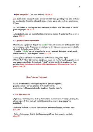 3



● Qual o requisito? Crer e ser batizado. Mc.16.16

Ex: Assim como não existe como pessoa um individuo que não possui uma certidão
de nascimento. Também não existe como cristão quem não pertence ao corpo de
Cristo.

→ Uma coisa e se reunir para fazer uma oração. Outra bem diferente é se reunir
para congregar. Hb.10. 25

A igreja também é um marco fundamental neste mundo do poder de Deus sobre o
diabo. Ef.3.10

● O que significa ser um cristão

O verdadeiro significado da palavra “cristão” não está tanto neste lindo apelido. Está
na pessoa que aceita Jesus como seu salvador e vive dignamente como um verdadeiro
discípulo do Senhor Jesus Cristo.
 O apelido “cristão” surgiu pela primeira vez na cidade de Antioquia em referencia
aos discípulos de Cristo naquela cidade At 11,26..

E este apelido referia-se aos crentes que andavam de uma forma digna.
O termo hoje é bem diferente do significado usado nas escrituras. Hoje, qualquer um
que segue uma religião denominada “cristã”, acha se no direito de dizer que é um
cristão. O que violenta um principio bíblico fundamental. Quem segue a Cristo se
parece com Ele.




                 Dons Naturais/Espirituais


“Todo movimento de renovação espiritual, para ser legítimo,
precisa aceitar e pôr em prática, de forma irrestrita,
as doutrinas bíblicas relacionadas à ação do Espírito Santo”.


● São dons naturais

Definindo a palavra dons : dádiva, dote natural, merecimento, privilégio, poder, etc...
alguns casos de dons naturais na bíblia , usando a palavra dote natural ou
habilidade.

No jardim do Éden , o senhor Deus colocou Adão para lavrar e guardar a terra
Gn:2:15

Jubal , tinha extraordinária habilidade para fabricar instrumentos musicais.
Gn:4.21
 