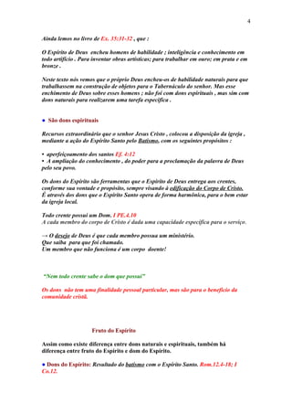 4

Ainda lemos no livro de Ex. 35:31-32 , que :

O Espírito de Deus encheu homens de habilidade ; inteligência e conhecimento em
todo artifício . Para inventar obras artísticas; para trabalhar em ouro; em prata e em
bronze .

Neste texto nós vemos que o próprio Deus encheu-os de habilidade naturais para que
trabalhassem na construção de objetos para o Tabernáculo do senhor. Mas esse
enchimento de Deus sobre esses homens ; não foi com dons espirituais , mas sim com
dons naturais para realizarem uma tarefa especifica .


● São dons espirituais

Recursos extraordinário que o senhor Jesus Cristo , colocou a disposição da igreja ,
mediante a ação do Espírito Santo pelo Batismo, com os seguintes propósitos :

• aperfeiçoamento dos santos Ef. 4:12
• A ampliação do conhecimento , do poder para a proclamação da palavra de Deus
pelo seu povo.

Os dons do Espírito são ferramentas que o Espírito de Deus entrega aos crentes,
conforme sua vontade e propósito, sempre visando à edificação do Corpo de Cristo.
É através dos dons que o Espírito Santo opera de forma harmônica, para o bem estar
da igreja local.

Todo crente possui um Dom. I PE.4.10
A cada membro do corpo de Cristo é dada uma capacidade específica para o serviço.

→ O desejo de Deus é que cada membro possua um ministério.
Que saiba para que foi chamado.
Um membro que não funciona é um corpo doente!



“Nem todo crente sabe o dom que possui”

Os dons não tem uma finalidade pessoal particular, mas são para o beneficio da
comunidade cristã.




                    Fruto do Espírito

Assim como existe diferença entre dons naturais e espirituais, também há
diferença entre fruto do Espírito e dom do Espírito.

● Dons do Espírito: Resultado do batismo com o Espírito Santo. Rom.12.4-18; I
Co.12.
 