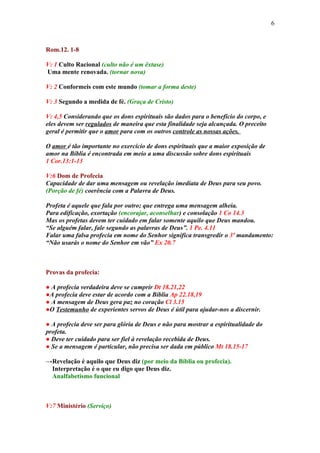 6



Rom.12. 1-8

V: 1 Culto Racional (culto não é um êxtase)
Uma mente renovada. (tornar nova)

V: 2 Conformeis com este mundo (tomar a forma deste)

V: 3 Segundo a medida de fé. (Graça de Cristo)

V: 4,5 Considerando que os dons espirituais são dados para o benefício do corpo, e
eles devem ser regulados de maneira que esta finalidade seja alcançada. O preceito
geral é permitir que o amor para com os outros controle as nossas ações.

O amor é tão importante no exercício de dons espirituais que a maior exposição de
amor na Bíblia é encontrada em meio a uma discussão sobre dons espirituais
1 Cor.13:1-13

V:6 Dom de Profecia
Capacidade de dar uma mensagem ou revelação imediata de Deus para seu povo.
(Porção de fé) coerência com a Palavra de Deus.

Profeta é aquele que fala por outro; que entrega uma mensagem alheia.
Para edificação, exortação (encorajar, aconselhar) e consolação 1 Co 14.3
Mas os profetas devem ter cuidado em falar somente aquilo que Deus mandou.
“Se alguém falar, fale segundo as palavras de Deus”. 1 Pe. 4.11
Falar uma falsa profecia em nome do Senhor significa transgredir o 3º mandamento:
“Não usarás o nome do Senhor em vão” Ex 20.7



Provas da profecia:

● A profecia verdadeira deve se cumprir Dt 18.21,22
●A profecia deve estar de acordo com a Bíblia Ap 22.18,19
● A mensagem de Deus gera paz no coração Cl 3.15
●O Testemunho de experientes servos de Deus é útil para ajudar-nos a discernir.

● A profecia deve ser para glória de Deus e não para mostrar a espiritualidade do
profeta.
● Deve ter cuidado para ser fiel à revelação recebida de Deus.
● Se a mensagem é particular, não precisa ser dada em público Mt 18.15-17

→Revelação é aquilo que Deus diz (por meio da Bíblia ou profecia).
 Interpretação é o que eu digo que Deus diz.
 Analfabetismo funcional



V:7 Ministério (Serviço)
 