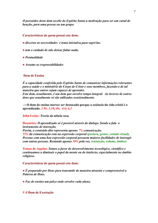 7

O possuidor deste dom recebe do Espírito Santo a motivação para ser um canal de
benção, para uma pessoa ou um grupo.


Características de quem possui este dom:

● discerne as necessidades e toma iniciativa para supri-las.

● tem o cuidado de não deixar faltar nada.

● Pontualidade

● Assume as responsabilidades


Dom de Ensino

É a capacidade conferida pelo Espírito Santo de comunicar informações relevantes
para a saúde e o ministério do Corpo de Cristo e seus membros, fazendo-o de tal
maneira que outros sejam capazes de aprender.
Este dom, usualmente, é um dom que envolve tempo integral. Ao inverso de outros
dons que usualmente só são utilizados ocasionalmente.

→ O dom de ensino merece ser destacado porque a essência da vida cristã é o
aprendizado. 2 Pe. 3.18; Os. 4.6; 6.3

John Locke: Teoria da tabula rasa.

Descartes: O aprendizado só é possível através do dialogo. Sendo a fala o
instrumento de interação.
Porém, o conteúdo dito representa apenas 7% comunicação.
55% da comunicação esta na expressão corporal (postura, gestos, contato visual).
Pessoas com uma boa expressão corporal possuem maiores facilidades de interagir
com outras pessoas. Restando apenas 38% pela voz. (entoação, volume, timbre)

Tomas de Aquino: Somos a favor do desenvolvimento tecnológico, cientifico e
continuamos a diminuir o papel da mente ou do intelecto, especialmente no âmbito
religioso.

Características de quem possui este dom:

● É preparado por Deus para transmitir de maneira atraente e compreensível a
Palavra de Deus.

● Faz do ensino um palco onde envolve cada aluno.


V:8 Dom de Exortação
 