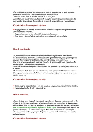 8

É a habilidade espiritual de colocar-se ao lado de alguém com os mais variados
problemas e ajudá-lo a encontrar soluções para seu caso.
A pessoa com o dom de exortar coloca-se ao lado para
caminhar com a outra pessoa, buscando soluções através do aconselhamento, da
repreensão, da denúncia do pecado, da promoção do perdão e da reconciliação.

Características de quem possui este dom:

● dirigi palavras de ânimo, encorajamento, consolo e conforto aos que se sentem
espiritualmente abatidos.
● frequentemente tem um ministério de aconselhamento.
● Está sempre disponível para atender a necessidade de quem solicita.




Dom de contribuição


As pessoas portadoras deste dom são normalmente espontâneas e reservadas
no exercício deste ministério. Não é necessário que lhe peçam para ajudar aqui ou
ali, nem buscam fazê-lo publicamente, como forma de auto-promoção.
Sua ação de desprendimento material é motivo de gozo e edificação espiritual. Dá
porque gosta e não por constrangimento.
Não está relacionado às posses materiais do seu portador. Se assim fosse, só os ricos
o teriam.
Os portadores deste dom têm uma habilidade toda especial de “fabricar recursos”.
São capazes de emprestar dinheiro ou deixar de fazer algo para si para que possam
ajudar a outros.

Características de quem possui em dom:


● Sente alegria em contribuir e ser um canal de benção para a igreja e seus irmãos.
● e um patrocinador da obra missionária.


Dom de Liderança


O dom de liderança é aquela capacidade especial que Deus dá a certos membros do
Corpo de Cristo para estabelecer alvos harmônicos com o propósito de Deus para o
futuro. Todo líder precisa de seguidor. A qualidade de liderança se deve a um dom
(em contraste com algum mero diploma ou poder legal), e seus seguidores o farão de
forma voluntária. Os líderes dotados por Deus nem manipulam e nem coagem.
Antes, geram a confiança própria de quem sabe para onde está indo e qual será o
próximo passo.

Características de quem possui este dom:
 