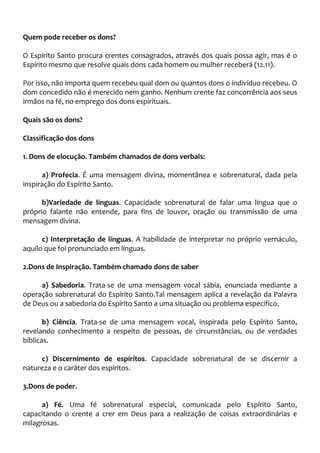 Quem pode receber os dons?
O Espírito Santo procura crentes consagrados, através dos quais possa agir, mas é o
Espírito mesmo que resolve quais dons cada homem ou mulher receberá (12.11).
Por isso, não importa quem recebeu qual dom ou quantos dons o indivíduo recebeu. O
dom concedido não é merecido nem ganho. Nenhum crente faz concorrência aos seus
irmãos na fé, no emprego dos dons espirituais.
Quais são os dons?
Classificação dos dons
1. Dons de elocução. Também chamados de dons verbais:
a) Profecia. É uma mensagem divina, momentânea e sobrenatural, dada pela
inspiração do Espírito Santo.
b)Variedade de línguas. Capacidade sobrenatural de falar uma língua que o
próprio falante não entende, para fins de louvor, oração ou transmissão de uma
mensagem divina.
c) Interpretação de línguas. A habilidade de interpretar no próprio vernáculo,
aquilo que foi pronunciado em línguas.
2.Dons de Inspiração. Também chamado dons de saber
a) Sabedoria. Trata-se de uma mensagem vocal sábia, enunciada mediante a
operação sobrenatural do Espírito Santo.Tal mensagem aplica a revelação da Palavra
de Deus ou a sabedoria do Espírito Santo a uma situação ou problema específico.
b) Ciência. Trata-se de uma mensagem vocal, inspirada pelo Espírito Santo,
revelando conhecimento a respeito de pessoas, de circunstâncias, ou de verdades
bíblicas.
c) Discernimento de espíritos. Capacidade sobrenatural de se discernir a
natureza e o caráter dos espíritos.
3.Dons de poder.
a) Fé. Uma fé sobrenatural especial, comunicada pelo Espírito Santo,
capacitando o crente a crer em Deus para a realização de coisas extraordinárias e
milagrosas.
 