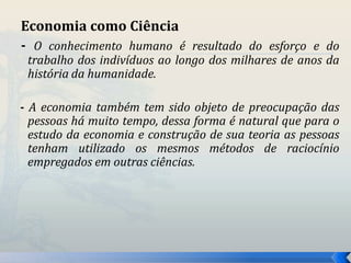 Economia como Ciência 
- O conhecimento humano é resultado do esforço e do 
trabalho dos indivíduos ao longo dos milhares de anos da 
história da humanidade. 
- A economia também tem sido objeto de preocupação das 
pessoas há muito tempo, dessa forma é natural que para o 
estudo da economia e construção de sua teoria as pessoas 
tenham utilizado os mesmos métodos de raciocínio 
empregados em outras ciências. 
 