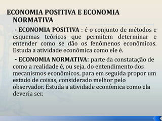 ECONOMIA POSITIVA E ECONOMIA 
NORMATIVA 
- ECONOMIA POSITIVA : é o conjunto de métodos e 
esquemas teóricos que permitem determinar e 
entender como se dão os fenômenos econômicos. 
Estuda a atividade econômica como ele é. 
- ECONOMIA NORMATIVA: parte da constatação de 
como a realidade é, ou seja, do entendimento dos 
mecanismos econômicos, para em seguida propor um 
estado de coisas, considerado melhor pelo 
observador. Estuda a atividade econômica como ela 
deveria ser. 
 