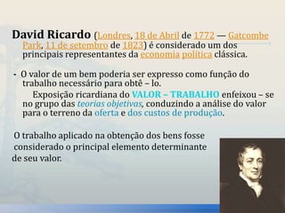 David Ricardo (Londres, 18 de Abril de 1772 — Gatcombe 
Park, 11 de setembro de 1823) é considerado um dos 
principais representantes da economia política clássica. 
- O valor de um bem poderia ser expresso como função do 
trabalho necessário para obtê – lo. 
Exposição ricardiana do VALOR – TRABALHO enfeixou – se 
no grupo das teorias objetivas, conduzindo a análise do valor 
para o terreno da oferta e dos custos de produção. 
O trabalho aplicado na obtenção dos bens fosse 
considerado o principal elemento determinante 
de seu valor. 
 