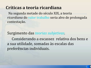 Críticas a teoria ricardiana 
Na segunda metade do século XIX, a teoria 
ricardiana do valor trabalho seria alvo de prolongada 
contestação. 
Surgimento das teorias subjetivas. 
Considerando a escassez relativa dos bens e 
a sua utilidade, somadas às escalas das 
preferências individuais. 
 